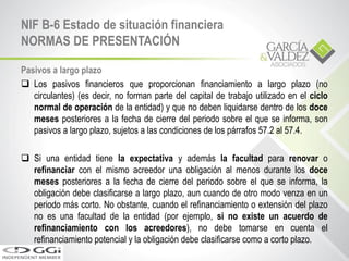 Pasivos a largo plazo
 Los pasivos financieros que proporcionan financiamiento a largo plazo (no
circulantes) (es decir, no forman parte del capital de trabajo utilizado en el ciclo
normal de operación de la entidad) y que no deben liquidarse dentro de los doce
meses posteriores a la fecha de cierre del periodo sobre el que se informa, son
pasivos a largo plazo, sujetos a las condiciones de los párrafos 57.2 al 57.4.
 Si una entidad tiene la expectativa y además la facultad para renovar o
refinanciar con el mismo acreedor una obligación al menos durante los doce
meses posteriores a la fecha de cierre del periodo sobre el que se informa, la
obligación debe clasificarse a largo plazo, aun cuando de otro modo venza en un
periodo más corto. No obstante, cuando el refinanciamiento o extensión del plazo
no es una facultad de la entidad (por ejemplo, si no existe un acuerdo de
refinanciamiento con los acreedores), no debe tomarse en cuenta el
refinanciamiento potencial y la obligación debe clasificarse como a corto plazo.
NIF B-6 Estado de situación financiera
NORMAS DE PRESENTACIÓN
 