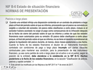 Pasivos a largo plazo
 Cuando una entidad infrinja una disposición contenida en un contrato de préstamo a largo
plazo al final del periodo sobre el que se informa, provocando que el pasivo se convierta en
exigible a voluntad del acreedor, tal pasivo debe clasificarse a corto plazo, incluso si el
acreedor hubiera acordado no exigir el pago como consecuencia de la infracción después
de la fecha de cierre del periodo sobre el que se informa y antes de que los estados
financieros sean autorizados para su emisión. El pasivo debe clasificarse a corto plazo
porque, al final del periodo sobre el que se informa, no se tiene el derecho incondicional de
aplazar la liquidación del pasivo durante, al menos, doce meses posteriores a esa fecha.
Cuando la fecha de los estados financieros el deudor de un instrumento financiero
contratado con condiciones de pago a largo plazo incumple con ciertas clausulas
contractuales para mantener esa condición, para la presentación de ese instrumento
financiero, ya sea como partida de corto o largo plazo (en el activo o en el pasivo, según la
posición de la entidad), debe atenderse a lo establecido en la NIF B-13, Hechos
posteriores a la fecha de los estados financieros, en la sección “Clasificación de activos,
pasivos y capital contable”. 1
1 Este párrafo fue modificado por las Mejoras a las NIF 2017 el 1º de enero de 2017.
NIF B-6 Estado de situación financiera
NORMAS DE PRESENTACIÓN
 
