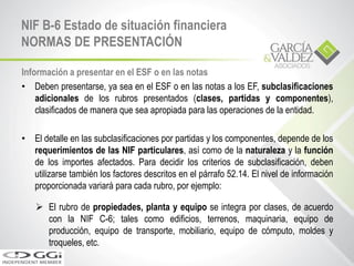 Información a presentar en el ESF o en las notas
• Deben presentarse, ya sea en el ESF o en las notas a los EF, subclasificaciones
adicionales de los rubros presentados (clases, partidas y componentes),
clasificados de manera que sea apropiada para las operaciones de la entidad.
• El detalle en las subclasificaciones por partidas y los componentes, depende de los
requerimientos de las NIF particulares, así como de la naturaleza y la función
de los importes afectados. Para decidir los criterios de subclasificación, deben
utilizarse también los factores descritos en el párrafo 52.14. El nivel de información
proporcionada variará para cada rubro, por ejemplo:
 El rubro de propiedades, planta y equipo se integra por clases, de acuerdo
con la NIF C-6; tales como edificios, terrenos, maquinaria, equipo de
producción, equipo de transporte, mobiliario, equipo de cómputo, moldes y
troqueles, etc.
NIF B-6 Estado de situación financiera
NORMAS DE PRESENTACIÓN
 