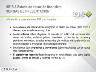 Información a presentar en el ESF o en las notas
 Las cuentas por cobrar deben integrarse en clases por cobrar, tales como a
clientes, a partes relacionadas y otras.
 Los inventarios deben integrarse, de acuerdo con la NIF C-4, en clases tales
como mercancías, materias primas, materiales, producción en proceso y
productos terminados, artículos entregados y/o recibidos en consignación y/o
en demostración e inventarios (mercancías) en tránsito.
 Los distintos tipos de pasivos y provisiones deben desglosarse por los rubros
más representativos.
 El capital y las reservas deben integrarse en varias clases, tales como capital
pagado, primas de emisión y reservas (ver NIF C-11).
NIF B-6 Estado de situación financiera
NORMAS DE PRESENTACIÓN
 
