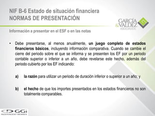 Información a presentar en el ESF o en las notas
• Debe presentarse, al menos anualmente, un juego completo de estados
financieros básicos, incluyendo información comparativa. Cuando se cambie el
cierre del periodo sobre el que se informa y se presenten los EF por un periodo
contable superior o inferior a un año, debe revelarse este hecho, además del
periodo cubierto por los EF indicando:
a) la razón para utilizar un periodo de duración inferior o superior a un año; y
b) el hecho de que los importes presentados en los estados financieros no son
totalmente comparables.
NIF B-6 Estado de situación financiera
NORMAS DE PRESENTACIÓN
 