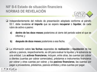  Independientemente del método de presentación adoptado conforme al párrafo
53.1, debe revelarse el importe que se espera recuperar o liquidar, de cada
rubro de activo o pasivo:
a) dentro de los doce meses posteriores al cierre del periodo sobre el que se
informa; y
b) después de doce meses posteriores a esa fecha.
 La información sobre las fechas esperadas de realización y liquidación de los
activos y pasivos, respectivamente, es útil para evaluar la liquidez y la solvencia de
una entidad. Los activos financieros, incluyen, entre otras, las cuentas por cobrar
a clientes (cuentas por cobrar comerciales), préstamos e instrumentos financieros
por cobrar y otras cuentas por cobrar, y los pasivos financieros, las cuentas por
pagar a proveedores, préstamos, pasivos emitidos y otras cuentas por pagar.
NIF B-6 Estado de situación financiera
NORMAS DE REVELACIÓN
 