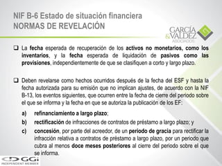  La fecha esperada de recuperación de los activos no monetarios, como los
inventarios, y la fecha esperada de liquidación de pasivos como las
provisiones, independientemente de que se clasifiquen a corto y largo plazo.
 Deben revelarse como hechos ocurridos después de la fecha del ESF y hasta la
fecha autorizada para su emisión que no implican ajustes, de acuerdo con la NIF
B-13, los eventos siguientes, que ocurren entre la fecha de cierre del periodo sobre
el que se informa y la fecha en que se autoriza la publicación de los EF:
a) refinanciamiento a largo plazo;
b) rectificación de infracciones de contratos de préstamo a largo plazo; y
c) concesión, por parte del acreedor, de un periodo de gracia para rectificar la
infracción relativa a contratos de préstamo a largo plazo, por un periodo que
cubra al menos doce meses posteriores al cierre del periodo sobre el que
se informa.
NIF B-6 Estado de situación financiera
NORMAS DE REVELACIÓN
 