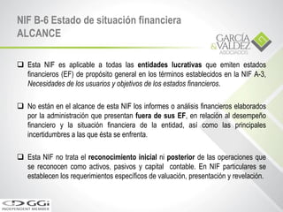 NIF B-6 Estado de situación financiera
ALCANCE
 Esta NIF es aplicable a todas las entidades lucrativas que emiten estados
financieros (EF) de propósito general en los términos establecidos en la NIF A-3,
Necesidades de los usuarios y objetivos de los estados financieros.
 No están en el alcance de esta NIF los informes o análisis financieros elaborados
por la administración que presentan fuera de sus EF, en relación al desempeño
financiero y la situación financiera de la entidad, así como las principales
incertidumbres a las que ésta se enfrenta.
 Esta NIF no trata el reconocimiento inicial ni posterior de las operaciones que
se reconocen como activos, pasivos y capital contable. En NIF particulares se
establecen los requerimientos específicos de valuación, presentación y revelación.
 