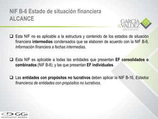 NIF B-6 Estado de situación financiera
ALCANCE
 Esta NIF no es aplicable a la estructura y contenido de los estados de situación
financiera intermedios condensados que se elaboren de acuerdo con la NIF B-9,
Información financiera a fechas intermedias.
 Esta NIF es aplicable a todas las entidades que presentan EF consolidados o
combinados (NIF B-8), y las que presentan EF individuales.
 Las entidades con propósitos no lucrativos deben aplicar la NIF B-16, Estados
financieros de entidades con propósitos no lucrativos.
 