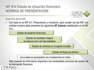 NIF B-6 Estado de situación financiera
NORMAS DE PRESENTACIÓN
Aspectos generales
• Con base en la NIF A-7, Presentación y revelación, para cumplir con las NIF, una
entidad lucrativa debe presentar los siguientes EF básicos establecidos en la NIF
A-3:
Este paquete de información responde a las necesidades comunes del usuario de
la información financiera.
Estado de situación financiera
Estado de resultado integral
(ya sea en uno o en dos estados)
Estado de cambios en el capital contable
Estado de flujos de efectivo
Los cuales se acompañan con revelaciones en notas.
 