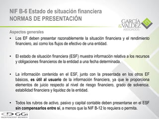 NIF B-6 Estado de situación financiera
NORMAS DE PRESENTACIÓN
Aspectos generales
• Los EF deben presentar razonablemente la situación financiera y el rendimiento
financiero, así como los flujos de efectivo de una entidad.
• El estado de situación financiera (ESF) muestra información relativa a los recursos
y obligaciones financieros de la entidad a una fecha determinada.
• La información contenida en el ESF, junto con la presentada en los otros EF
básicos, es útil al usuario de la información financiera, ya que le proporciona
elementos de juicio respecto al nivel de riesgo financiero, grado de solvencia,
estabilidad financiera y liquidez de la entidad.
• Todos los rubros de activo, pasivo y capital contable deben presentarse en el ESF
sin compensarlos entre sí, a menos que la NIF B-12 lo requiera o permita.
 