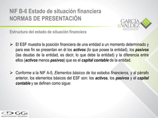 Estructura del estado de situación financiera
 El ESF muestra la posición financiera de una entidad a un momento determinado y
para ese fin se presentan en él los activos (lo que posee la entidad), los pasivos
(las deudas de la entidad, es decir, lo que debe la entidad) y la diferencia entre
ellos (activos menos pasivos) que es el capital contable de la entidad.
 Conforme a la NIF A-5, Elementos básicos de los estados financieros, y al párrafo
anterior, los elementos básicos del ESF son: los activos, los pasivos y el capital
contable y se definen como sigue:
NIF B-6 Estado de situación financiera
NORMAS DE PRESENTACIÓN
 