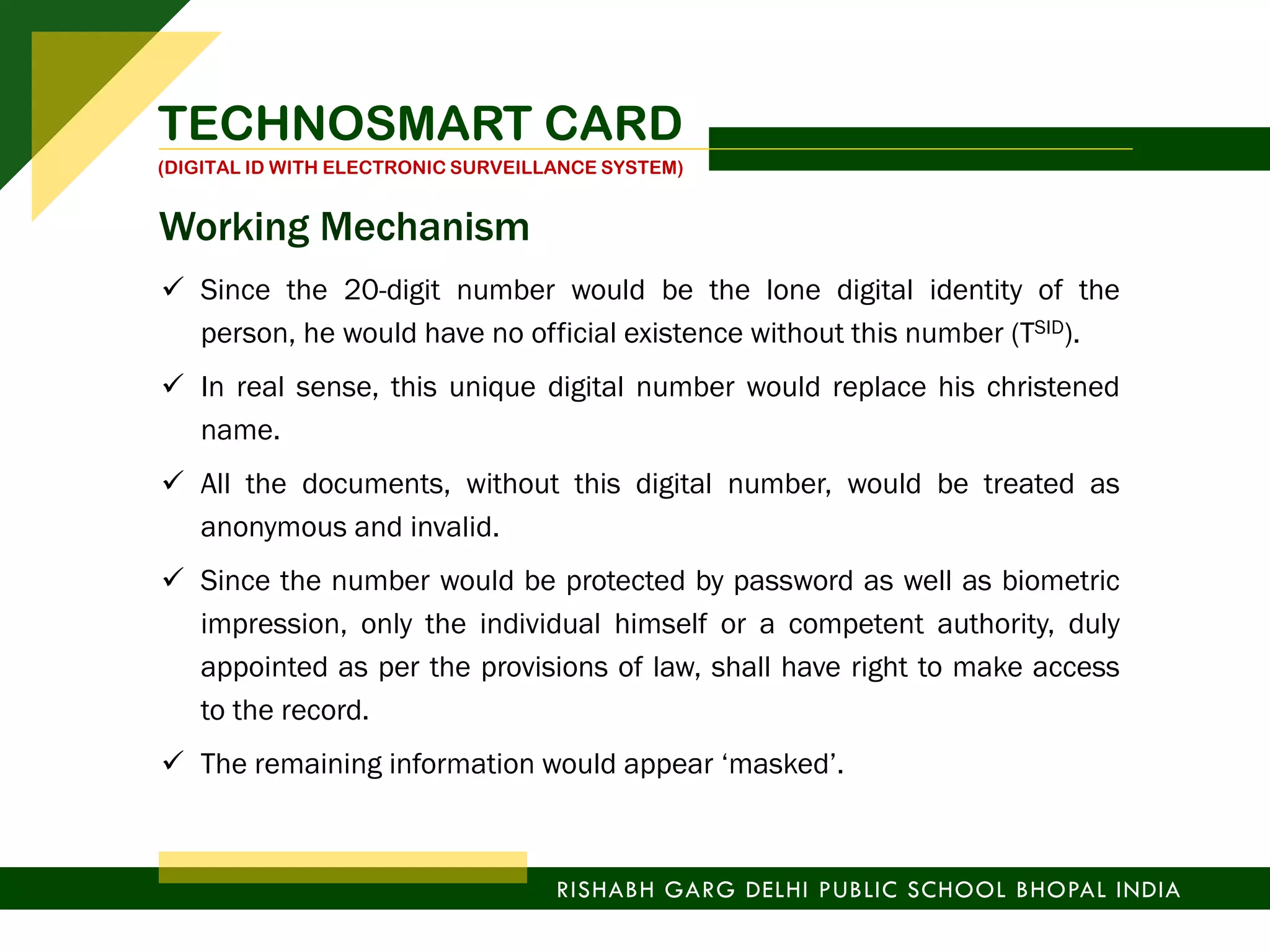  Since the 20-digit number would be the lone digital identity of the
person, he would have no official existence without this number (TSID).
 In real sense, this unique digital number would replace his christened
name.
 All the documents, without this digital number, would be treated as
anonymous and invalid.
 Since the number would be protected by password as well as biometric
impression, only the individual himself or a competent authority, duly
appointed as per the provisions of law, shall have right to make access
to the record.
 The remaining information would appear ‘masked’.
TECHNOSMART CARD
(DIGITAL ID WITH ELECTRONIC SURVEILLANCE SYSTEM)
RISHABH GARG DELHI PUBLIC SCHOOL BHOPAL INDIA
Working Mechanism
 