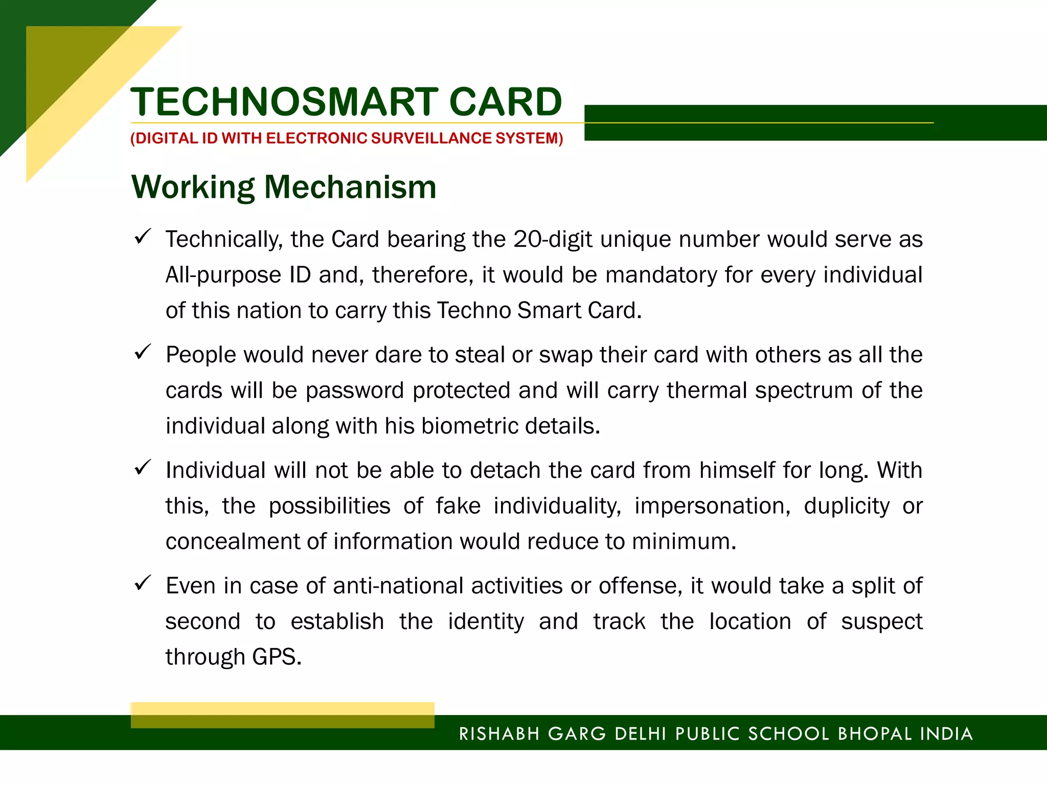  Technically, the Card bearing the 20-digit unique number would serve as
All-purpose ID and, therefore, it would be mandatory for every individual
of this nation to carry this Techno Smart Card.
 People would never dare to steal or swap their card with others as all the
cards will be password protected and will carry thermal spectrum of the
individual along with his biometric details.
 Individual will not be able to detach the card from himself for long. With
this, the possibilities of fake individuality, impersonation, duplicity or
concealment of information would reduce to minimum.
 Even in case of anti-national activities or offense, it would take a split of
second to establish the identity and track the location of suspect
through GPS.
TECHNOSMART CARD
(DIGITAL ID WITH ELECTRONIC SURVEILLANCE SYSTEM)
RISHABH GARG DELHI PUBLIC SCHOOL BHOPAL INDIA
Working Mechanism
 
