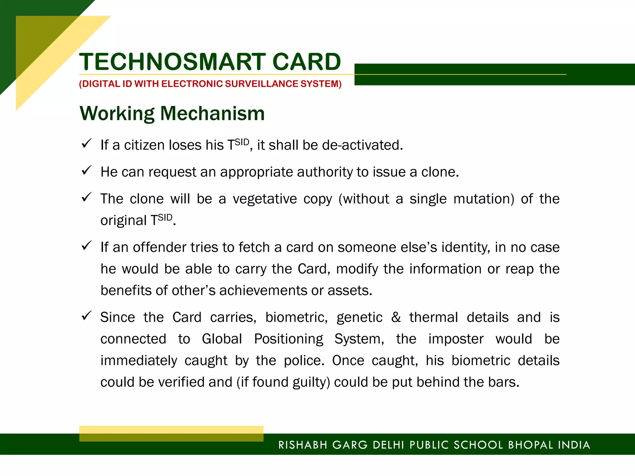  If a citizen loses his TSID, it shall be de-activated.
 He can request an appropriate authority to issue a clone.
 The clone will be a vegetative copy (without a single mutation) of the
original TSID.
 If an offender tries to fetch a card on someone else’s identity, in no case
he would be able to carry the Card, modify the information or reap the
benefits of other’s achievements or assets.
 Since the Card carries, biometric, genetic & thermal details and is
connected to Global Positioning System, the imposter would be
immediately caught by the police. Once caught, his biometric details
could be verified and (if found guilty) could be put behind the bars.
TECHNOSMART CARD
(DIGITAL ID WITH ELECTRONIC SURVEILLANCE SYSTEM)
RISHABH GARG DELHI PUBLIC SCHOOL BHOPAL INDIA
Working Mechanism
 