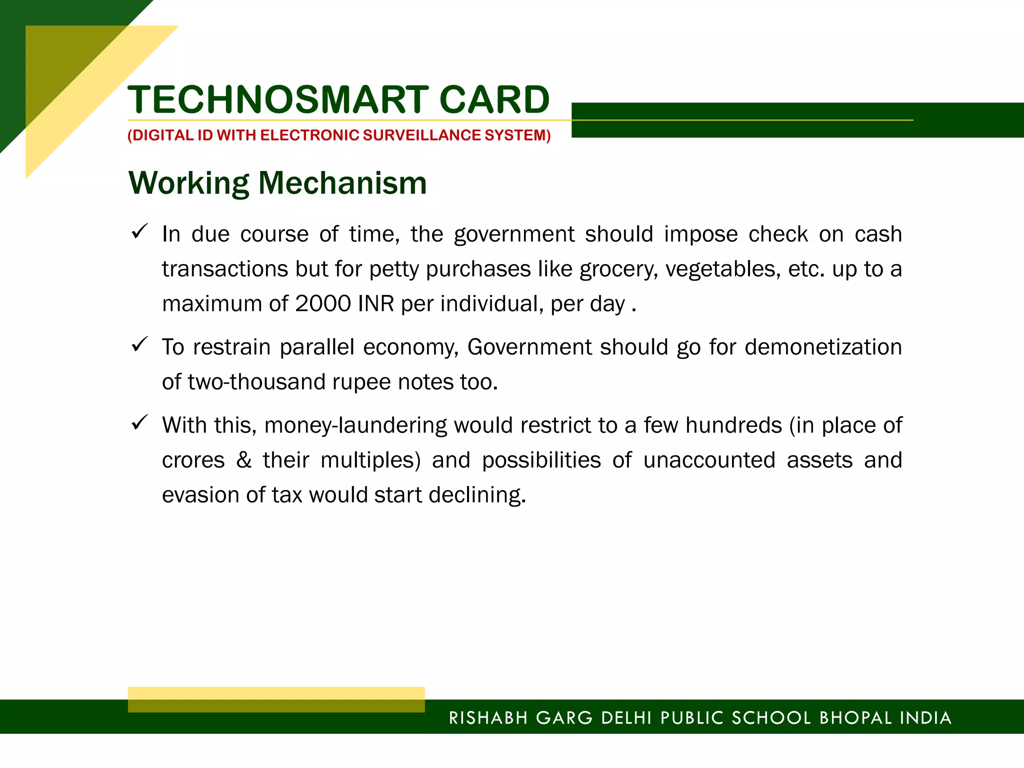  In due course of time, the government should impose check on cash
transactions but for petty purchases like grocery, vegetables, etc. up to a
maximum of 2000 INR per individual, per day .
 To restrain parallel economy, Government should go for demonetization
of two-thousand rupee notes too.
 With this, money-laundering would restrict to a few hundreds (in place of
crores & their multiples) and possibilities of unaccounted assets and
evasion of tax would start declining.
TECHNOSMART CARD
(DIGITAL ID WITH ELECTRONIC SURVEILLANCE SYSTEM)
RISHABH GARG DELHI PUBLIC SCHOOL BHOPAL INDIA
Working Mechanism
 