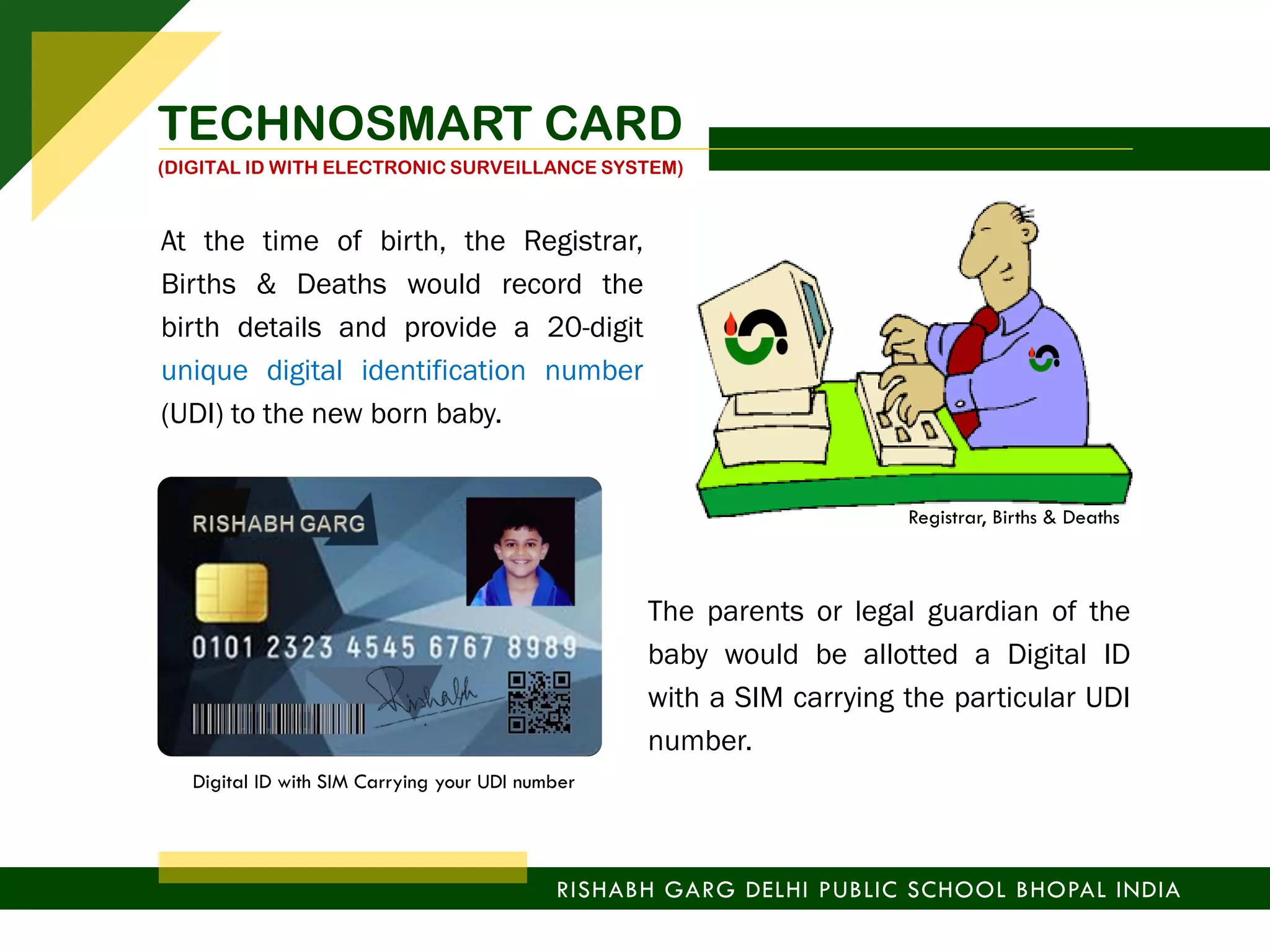 At the time of birth, the Registrar,
Births & Deaths would record the
birth details and provide a 20-digit
unique digital identification number
(UDI) to the new born baby.
The parents or legal guardian of the
baby would be allotted a Digital ID
with a SIM carrying the particular UDI
number.
RISHABH GARG DELHI PUBLIC SCHOOL BHOPAL INDIA
Registrar, Births & Deaths
Digital ID with SIM Carrying your UDI number
TECHNOSMART CARD
(DIGITAL ID WITH ELECTRONIC SURVEILLANCE SYSTEM)
 