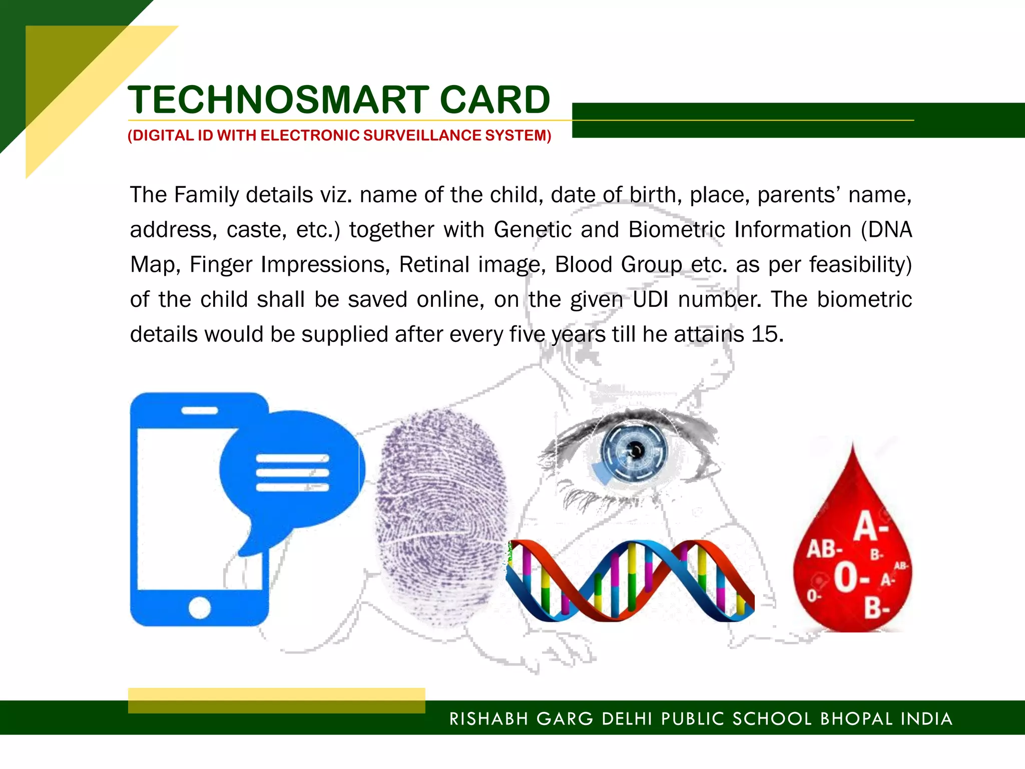 RISHABH GARG DELHI PUBLIC SCHOOL BHOPAL INDIA
TECHNOSMART CARD
(DIGITAL ID WITH ELECTRONIC SURVEILLANCE SYSTEM)
The Family details viz. name of the child, date of birth, place, parents’ name,
address, caste, etc.) together with Genetic and Biometric Information (DNA
Map, Finger Impressions, Retinal image, Blood Group etc. as per feasibility)
of the child shall be saved online, on the given UDI number. The biometric
details would be supplied after every five years till he attains 15.
 