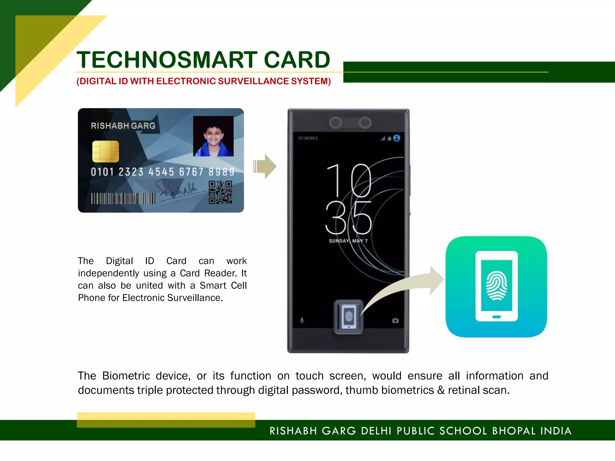 The Digital ID Card can work
independently using a Card Reader. It
can also be united with a Smart Cell
Phone for Electronic Surveillance.
The Biometric device, or its function on touch screen, would ensure all information and
documents triple protected through digital password, thumb biometrics & retinal scan.
RISHABH GARG DELHI PUBLIC SCHOOL BHOPAL INDIA
TECHNOSMART CARD
(DIGITAL ID WITH ELECTRONIC SURVEILLANCE SYSTEM)
 