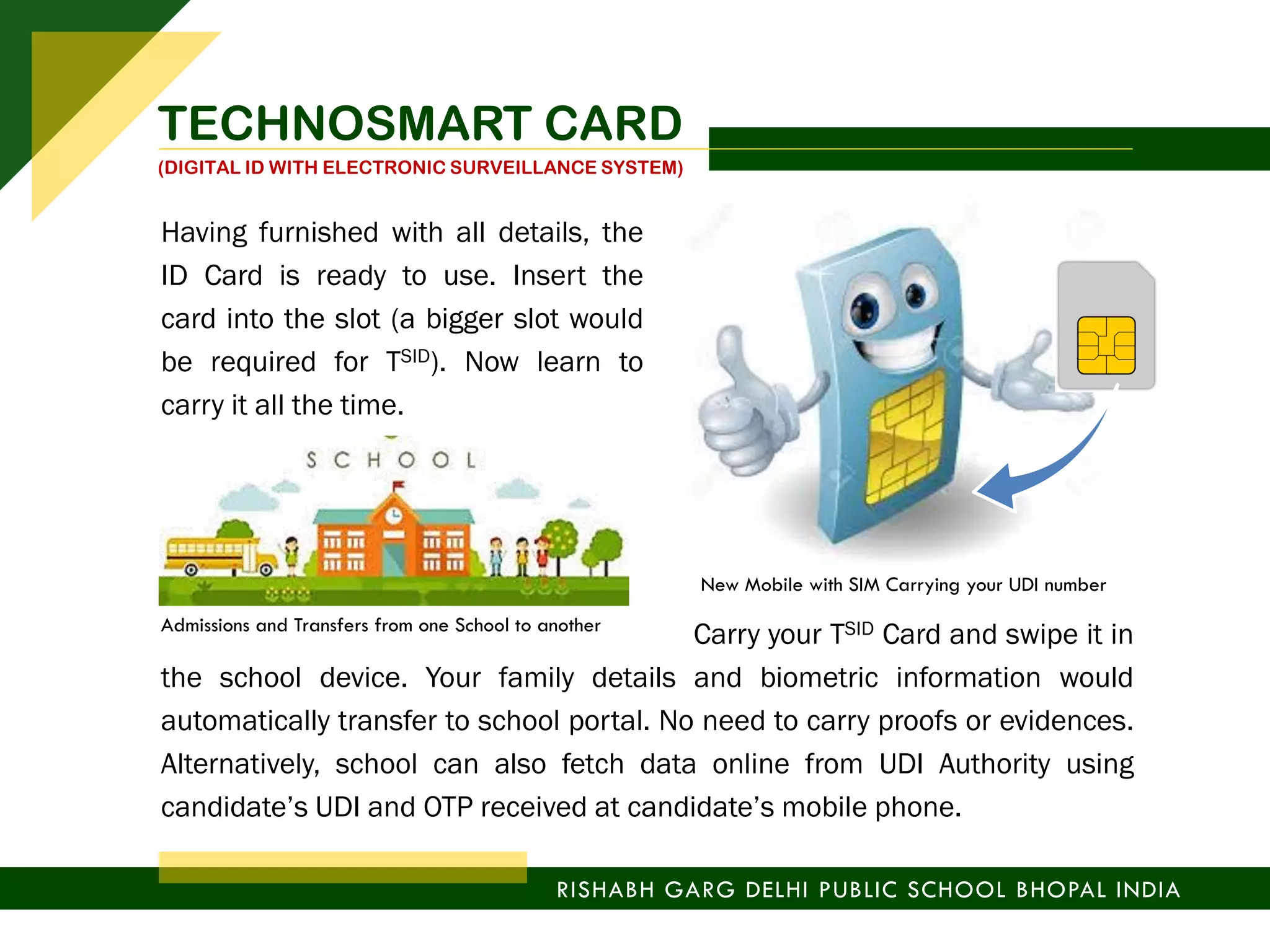 Having furnished with all details, the
ID Card is ready to use. Insert the
card into the slot (a bigger slot would
be required for TSID). Now learn to
carry it all the time.
Carry your TSID Card and swipe it in
the school device. Your family details and biometric information would
automatically transfer to school portal. No need to carry proofs or evidences.
Alternatively, school can also fetch data online from UDI Authority using
candidate’s UDI and OTP received at candidate’s mobile phone.
Admissions and Transfers from one School to another
New Mobile with SIM Carrying your UDI number
RISHABH GARG DELHI PUBLIC SCHOOL BHOPAL INDIA
TECHNOSMART CARD
(DIGITAL ID WITH ELECTRONIC SURVEILLANCE SYSTEM)
 