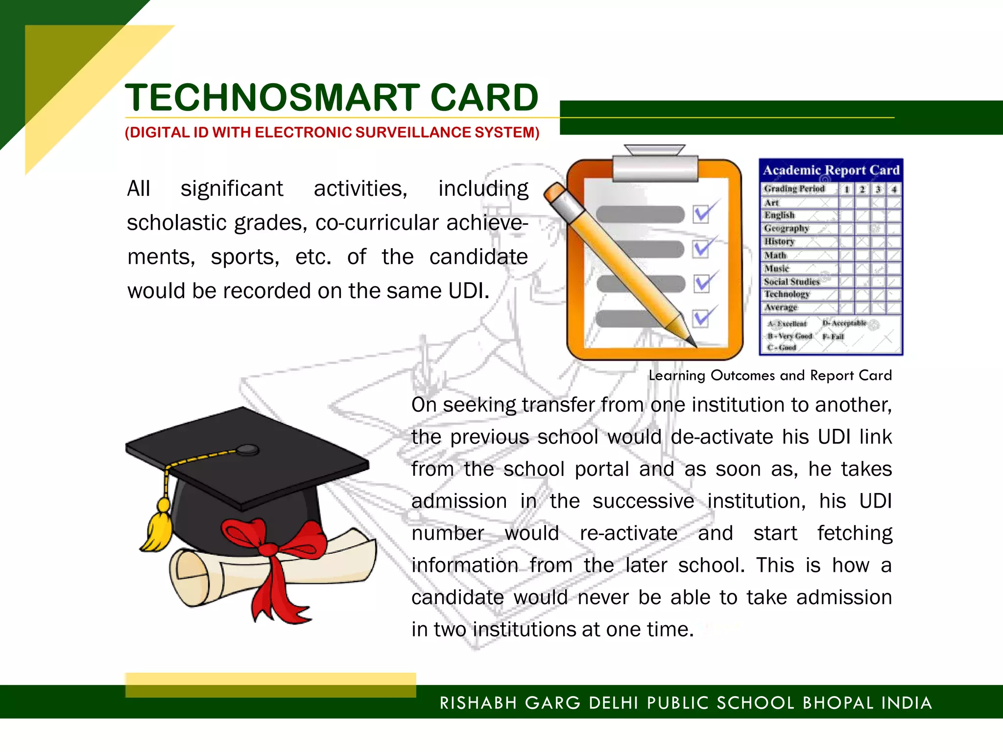 All significant activities, including
scholastic grades, co-curricular achieve-
ments, sports, etc. of the candidate
would be recorded on the same UDI.
On seeking transfer from one institution to another,
the previous school would de-activate his UDI link
from the school portal and as soon as, he takes
admission in the successive institution, his UDI
number would re-activate and start fetching
information from the later school. This is how a
candidate would never be able to take admission
in two institutions at one time.
Learning Outcomes and Report Card
RISHABH GARG DELHI PUBLIC SCHOOL BHOPAL INDIA
TECHNOSMART CARD
(DIGITAL ID WITH ELECTRONIC SURVEILLANCE SYSTEM)
 