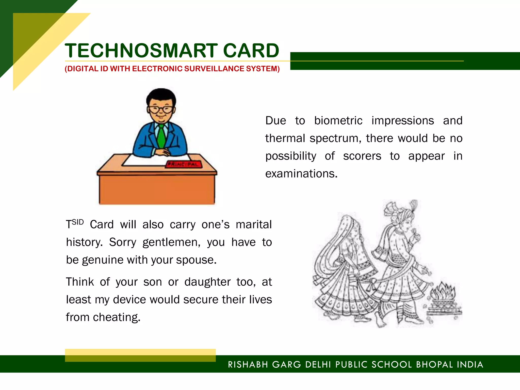 TSID Card will also carry one’s marital
history. Sorry gentlemen, you have to
be genuine with your spouse.
Think of your son or daughter too, at
least my device would secure their lives
from cheating.
Due to biometric impressions and
thermal spectrum, there would be no
possibility of scorers to appear in
examinations.
RISHABH GARG DELHI PUBLIC SCHOOL BHOPAL INDIA
TECHNOSMART CARD
(DIGITAL ID WITH ELECTRONIC SURVEILLANCE SYSTEM)
 