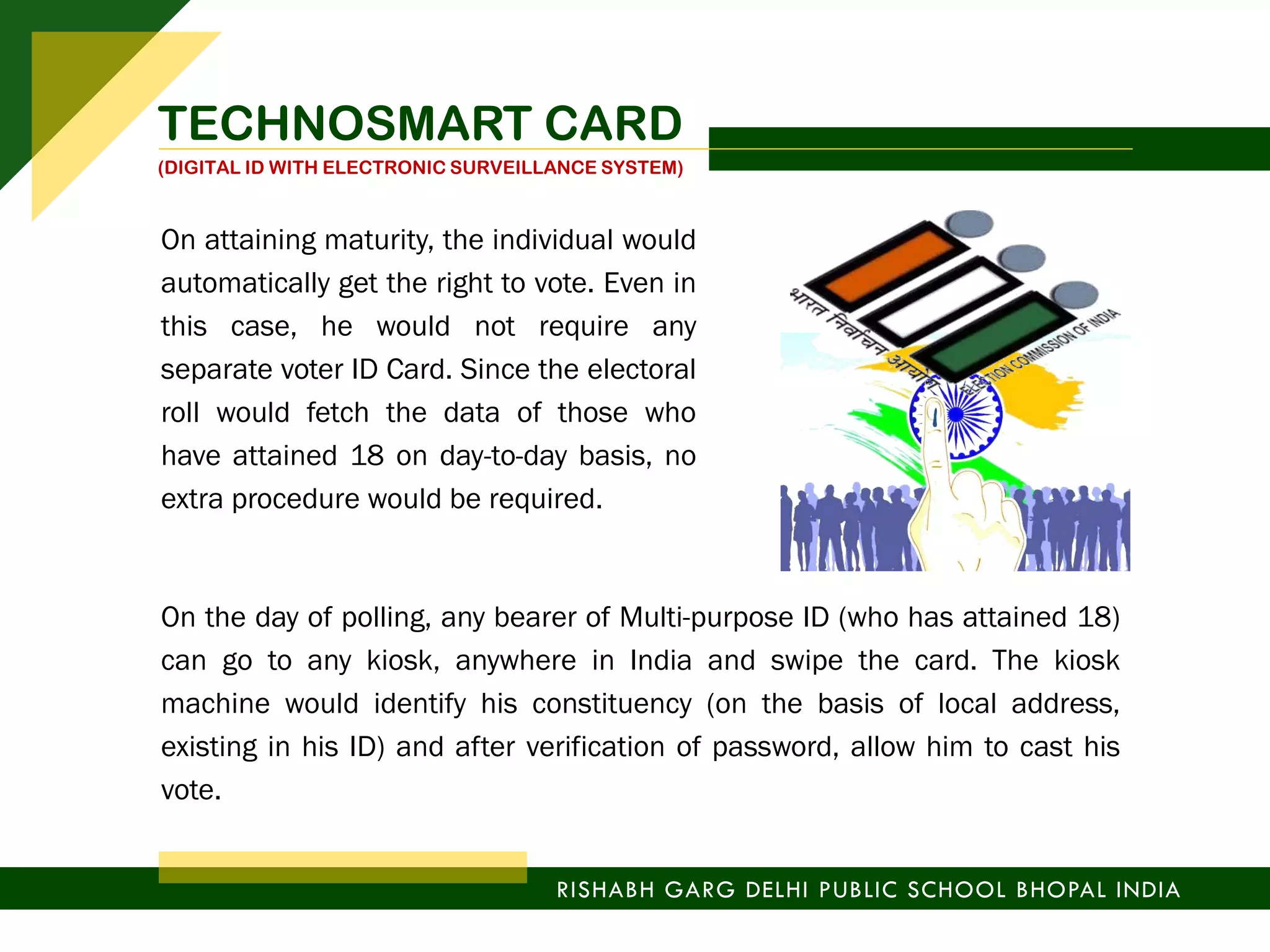 On the day of polling, any bearer of Multi-purpose ID (who has attained 18)
can go to any kiosk, anywhere in India and swipe the card. The kiosk
machine would identify his constituency (on the basis of local address,
existing in his ID) and after verification of password, allow him to cast his
vote.
RISHABH GARG DELHI PUBLIC SCHOOL BHOPAL INDIA
TECHNOSMART CARD
(DIGITAL ID WITH ELECTRONIC SURVEILLANCE SYSTEM)
On attaining maturity, the individual would
automatically get the right to vote. Even in
this case, he would not require any
separate voter ID Card. Since the electoral
roll would fetch the data of those who
have attained 18 on day-to-day basis, no
extra procedure would be required.
 