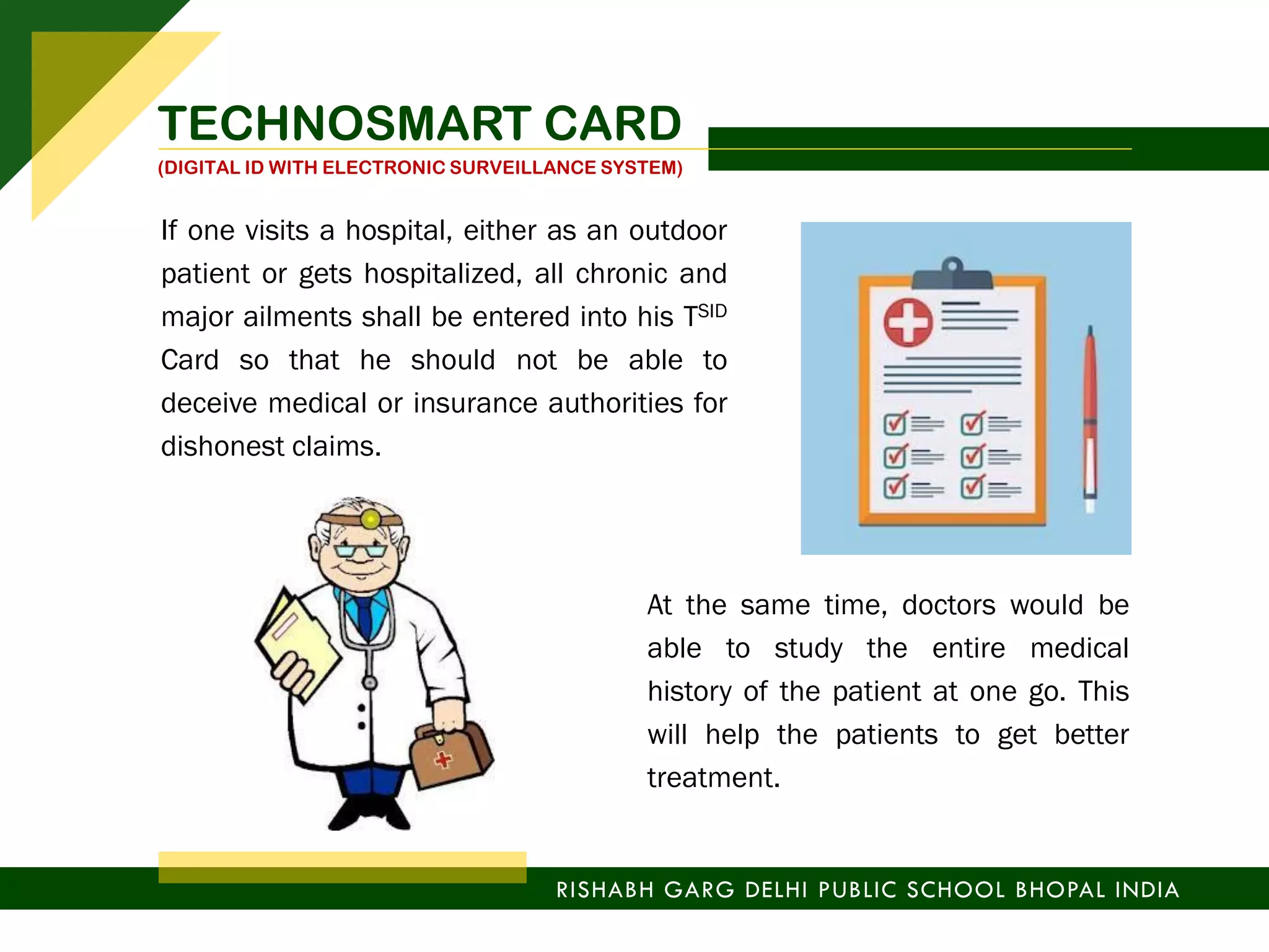 If one visits a hospital, either as an outdoor
patient or gets hospitalized, all chronic and
major ailments shall be entered into his TSID
Card so that he should not be able to
deceive medical or insurance authorities for
dishonest claims.
At the same time, doctors would be
able to study the entire medical
history of the patient at one go. This
will help the patients to get better
treatment.
RISHABH GARG DELHI PUBLIC SCHOOL BHOPAL INDIA
TECHNOSMART CARD
(DIGITAL ID WITH ELECTRONIC SURVEILLANCE SYSTEM)
 