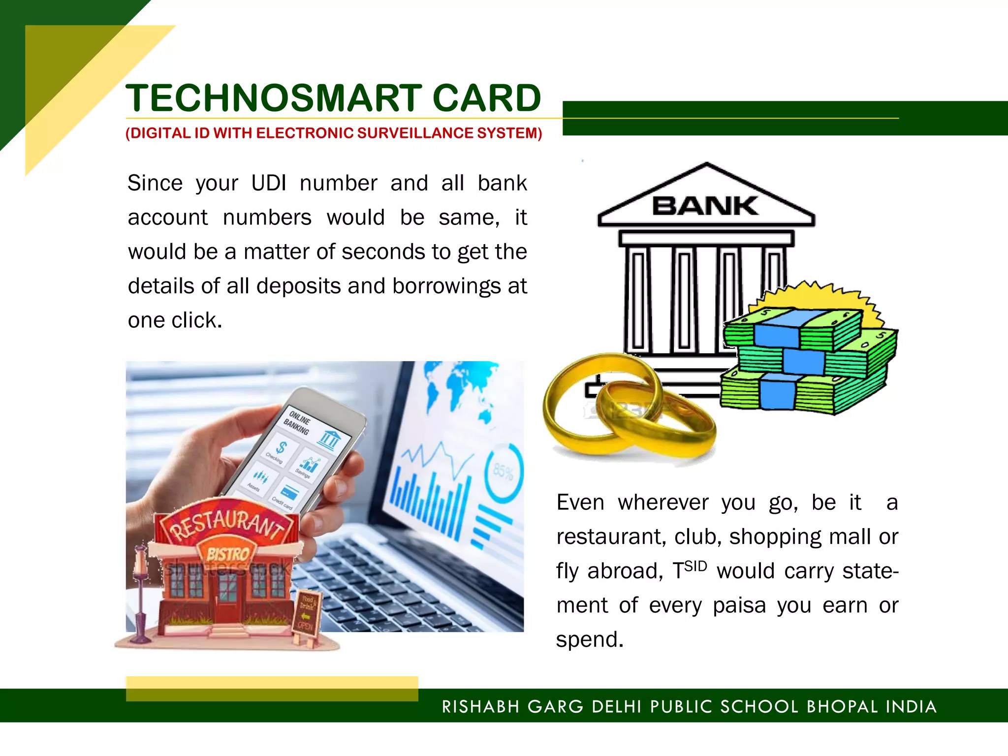 Since your UDI number and all bank
account numbers would be same, it
would be a matter of seconds to get the
details of all deposits and borrowings at
one click.
Even wherever you go, be it a
restaurant, club, shopping mall or
fly abroad, TSID would carry state-
ment of every paisa you earn or
spend.
RISHABH GARG DELHI PUBLIC SCHOOL BHOPAL INDIA
TECHNOSMART CARD
(DIGITAL ID WITH ELECTRONIC SURVEILLANCE SYSTEM)
 