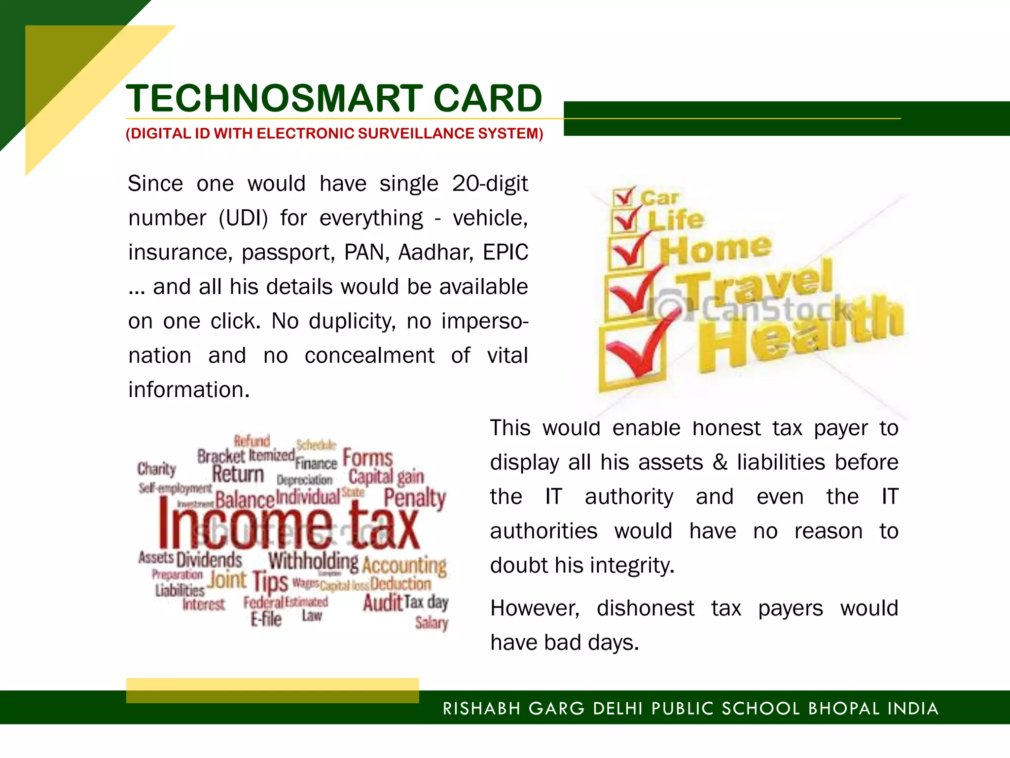 Since one would have single 20-digit
number (UDI) for everything - vehicle,
insurance, passport, PAN, Aadhar, EPIC
… and all his details would be available
on one click. No duplicity, no imperso-
nation and no concealment of vital
information.
This would enable honest tax payer to
display all his assets & liabilities before
the IT authority and even the IT
authorities would have no reason to
doubt his integrity.
However, dishonest tax payers would
have bad days.
RISHABH GARG DELHI PUBLIC SCHOOL BHOPAL INDIA
TECHNOSMART CARD
(DIGITAL ID WITH ELECTRONIC SURVEILLANCE SYSTEM)
 