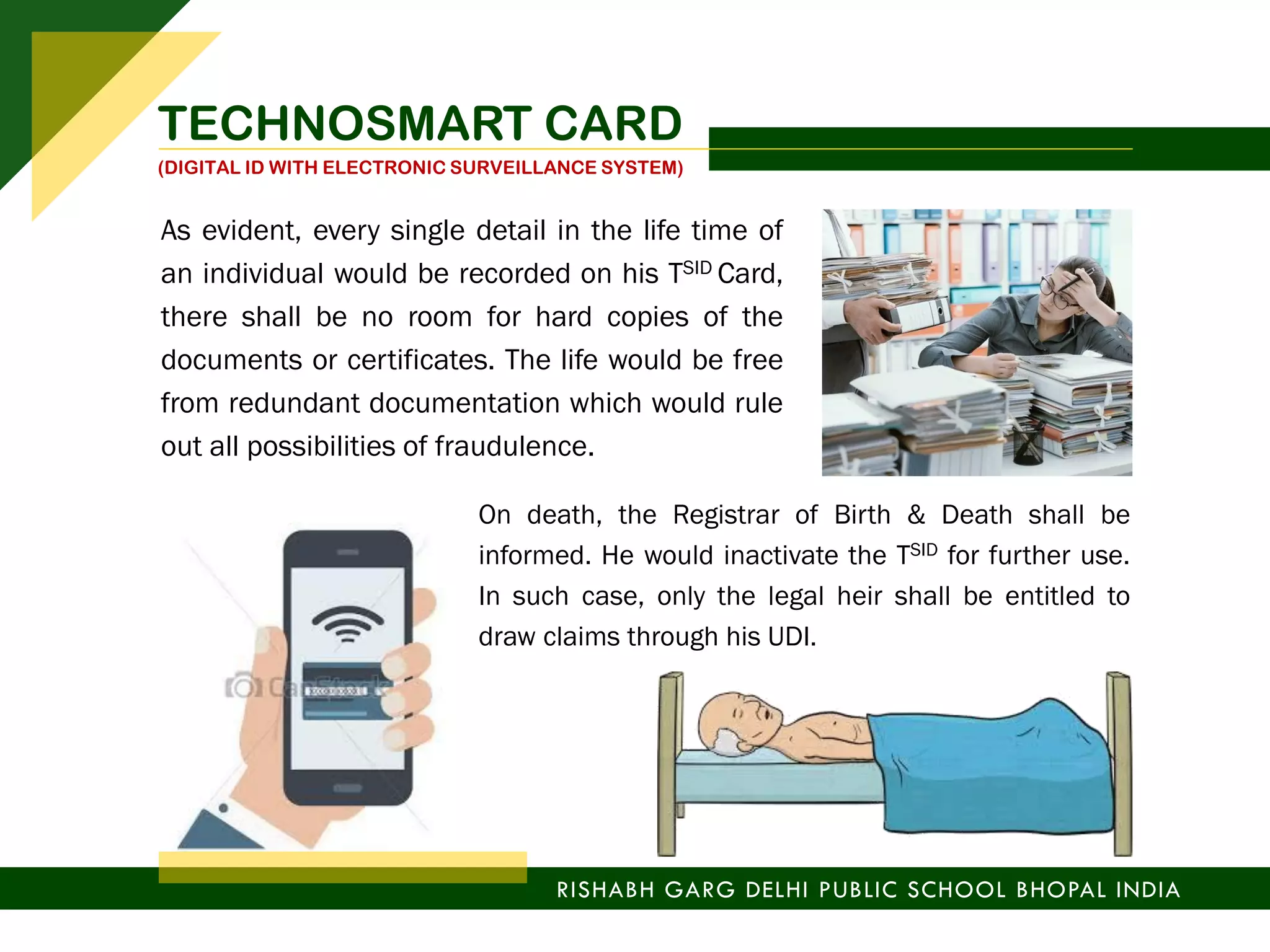 As evident, every single detail in the life time of
an individual would be recorded on his TSID Card,
there shall be no room for hard copies of the
documents or certificates. The life would be free
from redundant documentation which would rule
out all possibilities of fraudulence.
On death, the Registrar of Birth & Death shall be
informed. He would inactivate the TSID for further use.
In such case, only the legal heir shall be entitled to
draw claims through his UDI.
RISHABH GARG DELHI PUBLIC SCHOOL BHOPAL INDIA
TECHNOSMART CARD
(DIGITAL ID WITH ELECTRONIC SURVEILLANCE SYSTEM)
 