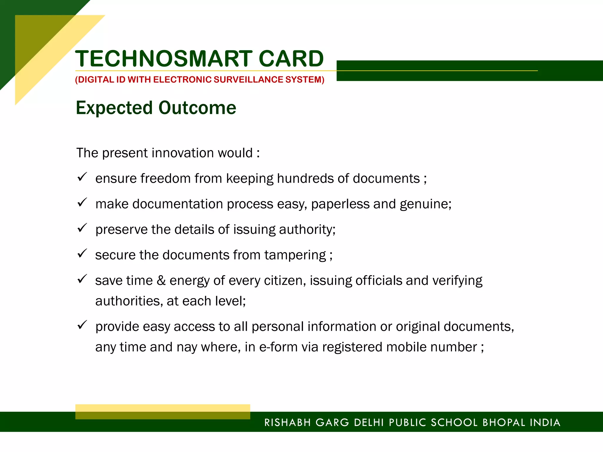 The present innovation would :
 ensure freedom from keeping hundreds of documents ;
 make documentation process easy, paperless and genuine;
 preserve the details of issuing authority;
 secure the documents from tampering ;
 save time & energy of every citizen, issuing officials and verifying
authorities, at each level;
 provide easy access to all personal information or original documents,
any time and nay where, in e-form via registered mobile number ;
TECHNOSMART CARD
(DIGITAL ID WITH ELECTRONIC SURVEILLANCE SYSTEM)
RISHABH GARG DELHI PUBLIC SCHOOL BHOPAL INDIA
Expected Outcome
 