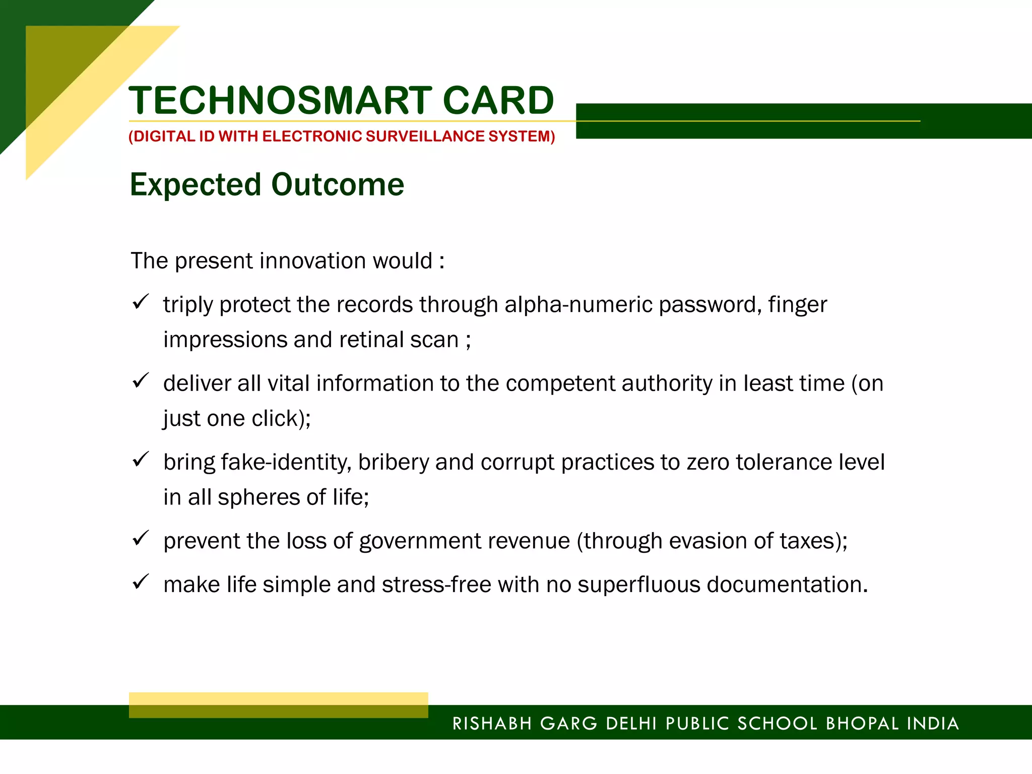 The present innovation would :
 triply protect the records through alpha-numeric password, finger
impressions and retinal scan ;
 deliver all vital information to the competent authority in least time (on
just one click);
 bring fake-identity, bribery and corrupt practices to zero tolerance level
in all spheres of life;
 prevent the loss of government revenue (through evasion of taxes);
 make life simple and stress-free with no superfluous documentation.
TECHNOSMART CARD
(DIGITAL ID WITH ELECTRONIC SURVEILLANCE SYSTEM)
RISHABH GARG DELHI PUBLIC SCHOOL BHOPAL INDIA
Expected Outcome
 