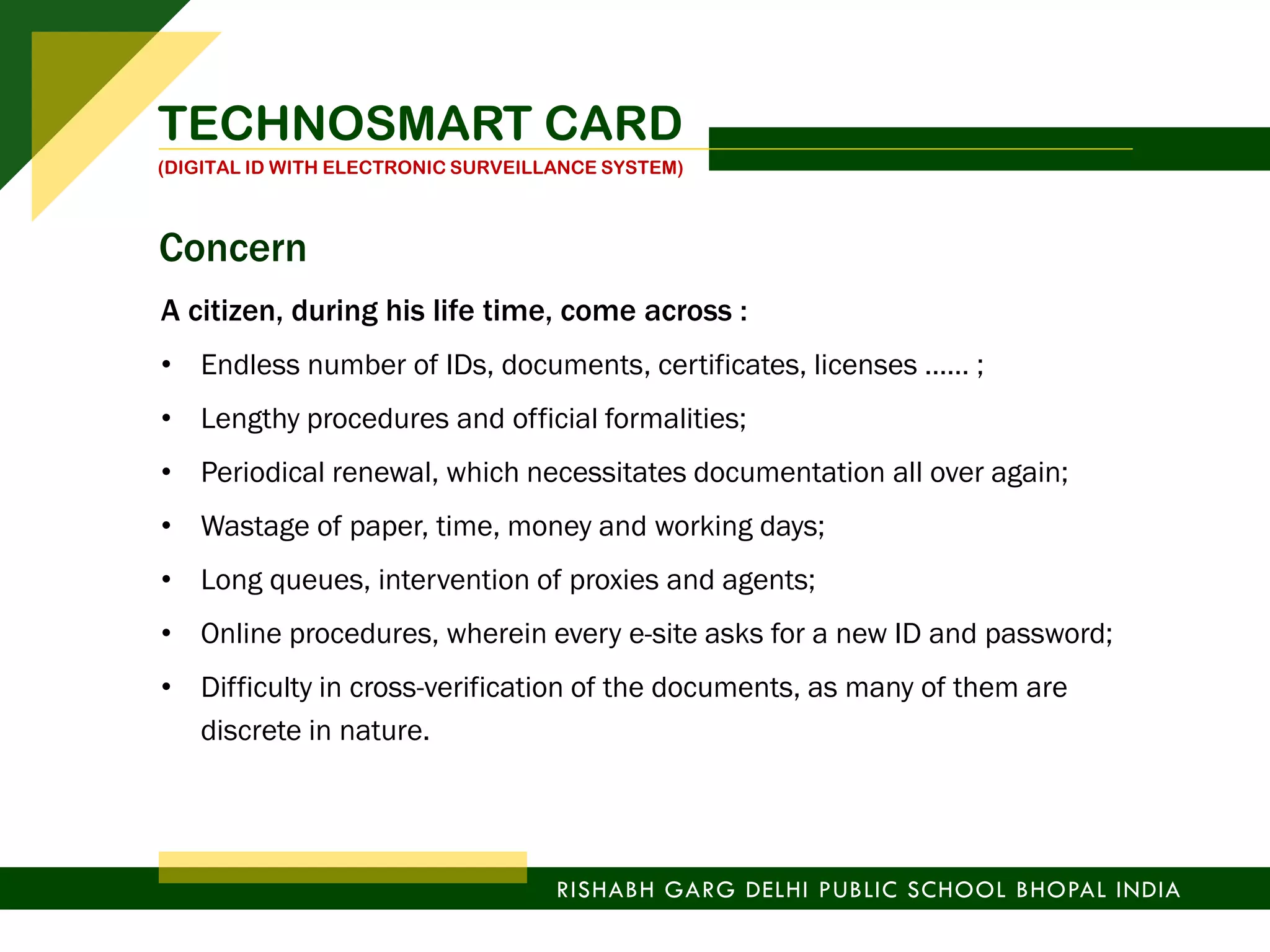 A citizen, during his life time, come across :
• Endless number of IDs, documents, certificates, licenses …… ;
• Lengthy procedures and official formalities;
• Periodical renewal, which necessitates documentation all over again;
• Wastage of paper, time, money and working days;
• Long queues, intervention of proxies and agents;
• Online procedures, wherein every e-site asks for a new ID and password;
• Difficulty in cross-verification of the documents, as many of them are
discrete in nature.
TECHNOSMART CARD
(DIGITAL ID WITH ELECTRONIC SURVEILLANCE SYSTEM)
RISHABH GARG DELHI PUBLIC SCHOOL BHOPAL INDIA
Concern
 