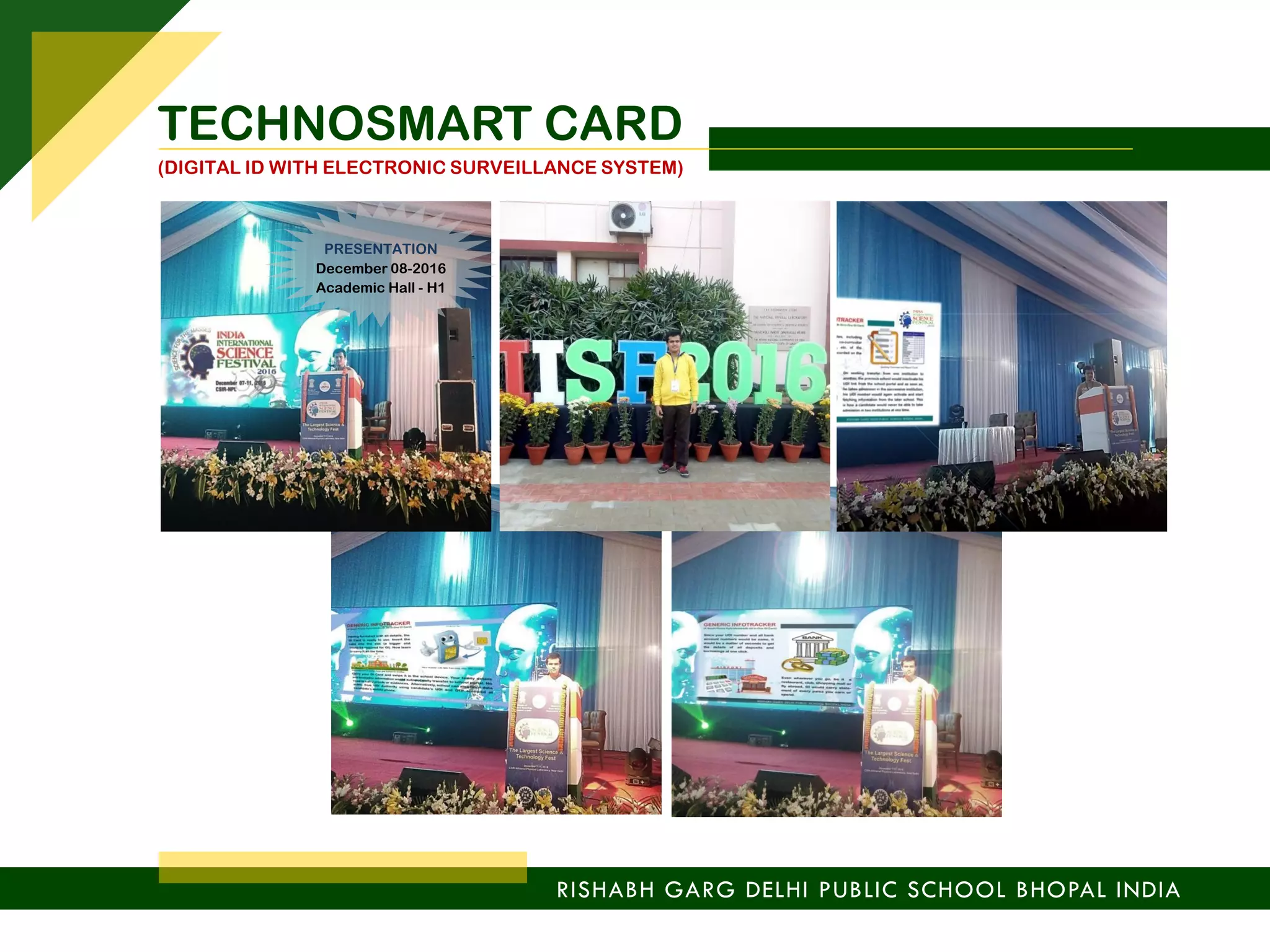 RISHABH GARG DELHI PUBLIC SCHOOL BHOPAL INDIA
TECHNOSMART CARD
(DIGITAL ID WITH ELECTRONIC SURVEILLANCE SYSTEM)
PRESENTATION
December 08-2016
Academic Hall - H1
 