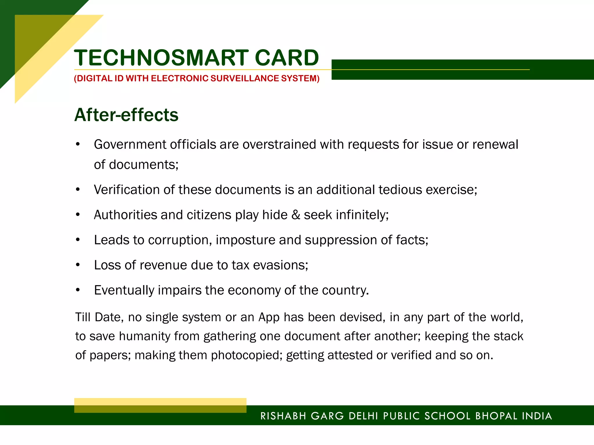 • Government officials are overstrained with requests for issue or renewal
of documents;
• Verification of these documents is an additional tedious exercise;
• Authorities and citizens play hide & seek infinitely;
• Leads to corruption, imposture and suppression of facts;
• Loss of revenue due to tax evasions;
• Eventually impairs the economy of the country.
Till Date, no single system or an App has been devised, in any part of the world,
to save humanity from gathering one document after another; keeping the stack
of papers; making them photocopied; getting attested or verified and so on.
TECHNOSMART CARD
(DIGITAL ID WITH ELECTRONIC SURVEILLANCE SYSTEM)
RISHABH GARG DELHI PUBLIC SCHOOL BHOPAL INDIA
After-effects
 
