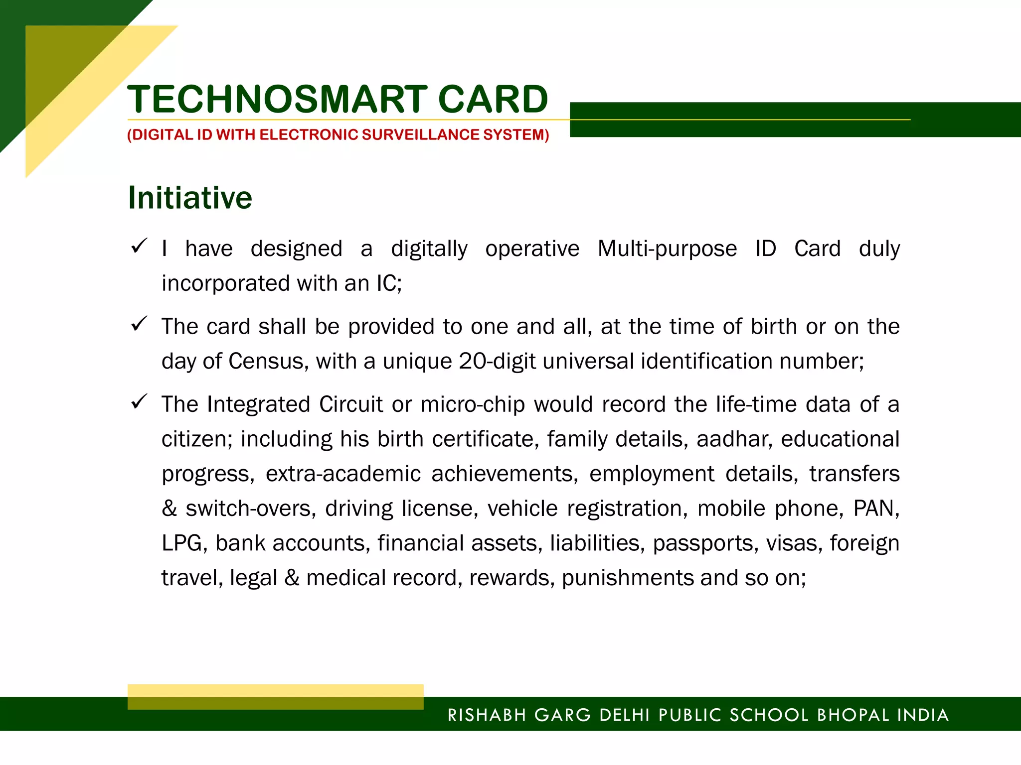  I have designed a digitally operative Multi-purpose ID Card duly
incorporated with an IC;
 The card shall be provided to one and all, at the time of birth or on the
day of Census, with a unique 20-digit universal identification number;
 The Integrated Circuit or micro-chip would record the life-time data of a
citizen; including his birth certificate, family details, aadhar, educational
progress, extra-academic achievements, employment details, transfers
& switch-overs, driving license, vehicle registration, mobile phone, PAN,
LPG, bank accounts, financial assets, liabilities, passports, visas, foreign
travel, legal & medical record, rewards, punishments and so on;
TECHNOSMART CARD
(DIGITAL ID WITH ELECTRONIC SURVEILLANCE SYSTEM)
RISHABH GARG DELHI PUBLIC SCHOOL BHOPAL INDIA
Initiative
 