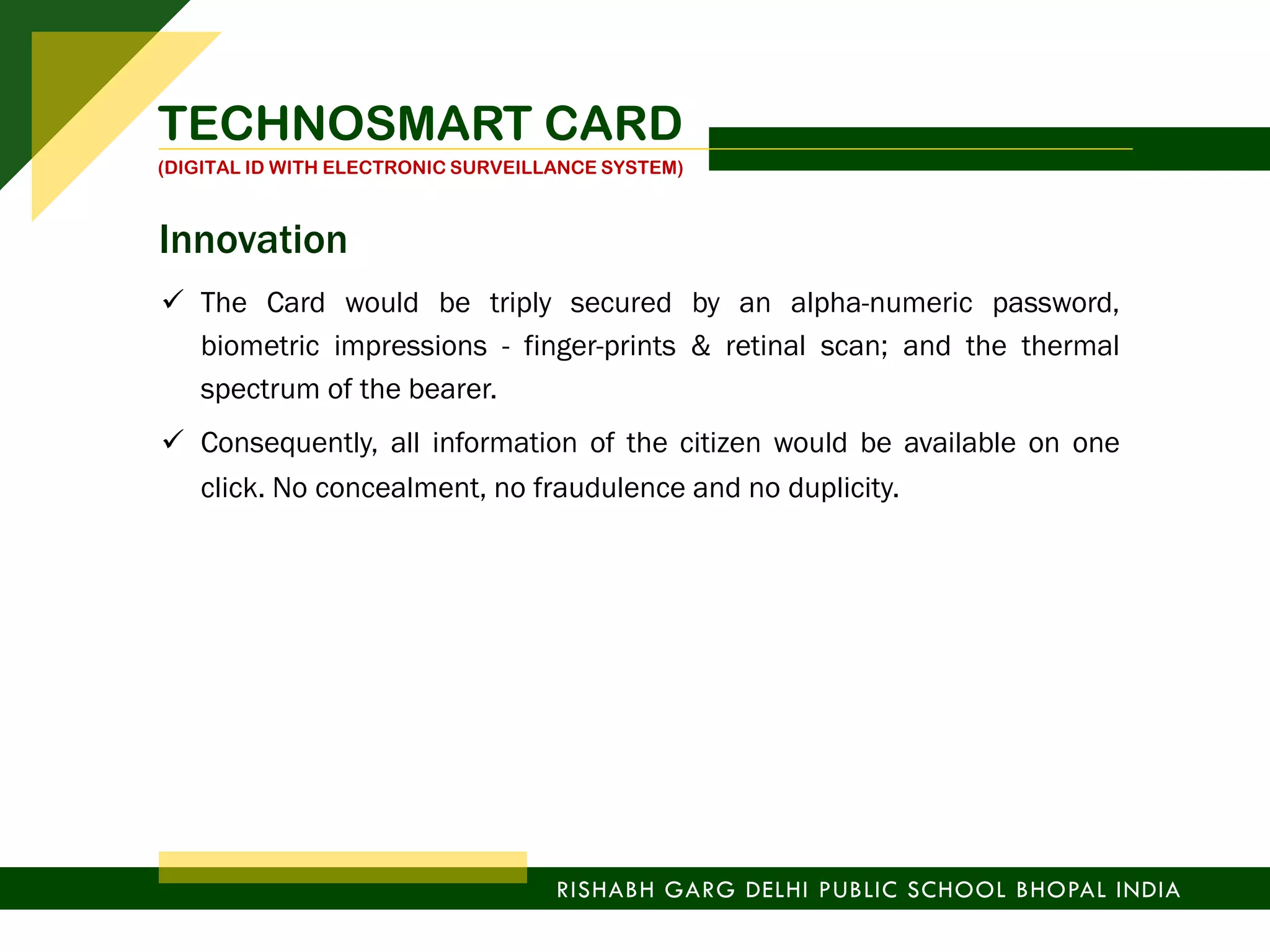  The Card would be triply secured by an alpha-numeric password,
biometric impressions - finger-prints & retinal scan; and the thermal
spectrum of the bearer.
 Consequently, all information of the citizen would be available on one
click. No concealment, no fraudulence and no duplicity.
TECHNOSMART CARD
(DIGITAL ID WITH ELECTRONIC SURVEILLANCE SYSTEM)
RISHABH GARG DELHI PUBLIC SCHOOL BHOPAL INDIA
Innovation
 