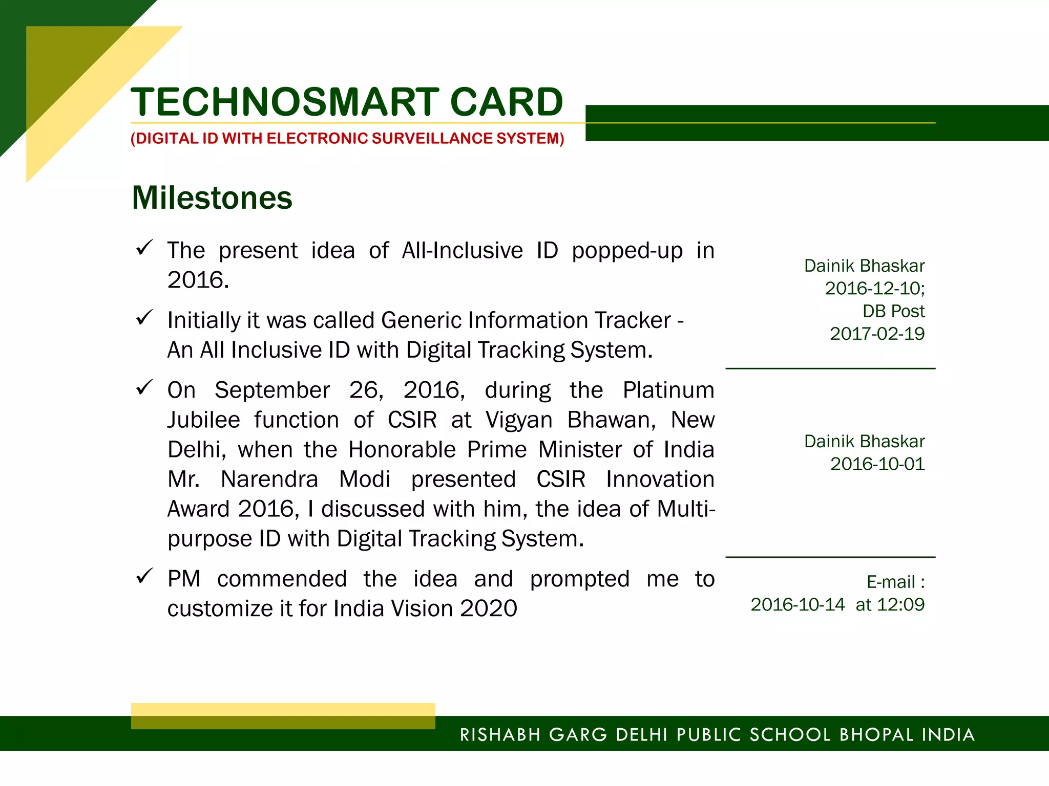 TECHNOSMART CARD
(DIGITAL ID WITH ELECTRONIC SURVEILLANCE SYSTEM)
RISHABH GARG DELHI PUBLIC SCHOOL BHOPAL INDIA
 The present idea of All-Inclusive ID popped-up in
2016.
Dainik Bhaskar
2016-12-10;
DB Post
2017-02-19
 Initially it was called Generic Information Tracker -
An All Inclusive ID with Digital Tracking System.
 On September 26, 2016, during the Platinum
Jubilee function of CSIR at Vigyan Bhawan, New
Delhi, when the Honorable Prime Minister of India
Mr. Narendra Modi presented CSIR Innovation
Award 2016, I discussed with him, the idea of Multi-
purpose ID with Digital Tracking System.
Dainik Bhaskar
2016-10-01
 PM commended the idea and prompted me to
customize it for India Vision 2020
E-mail :
2016-10-14 at 12:09
Milestones
 