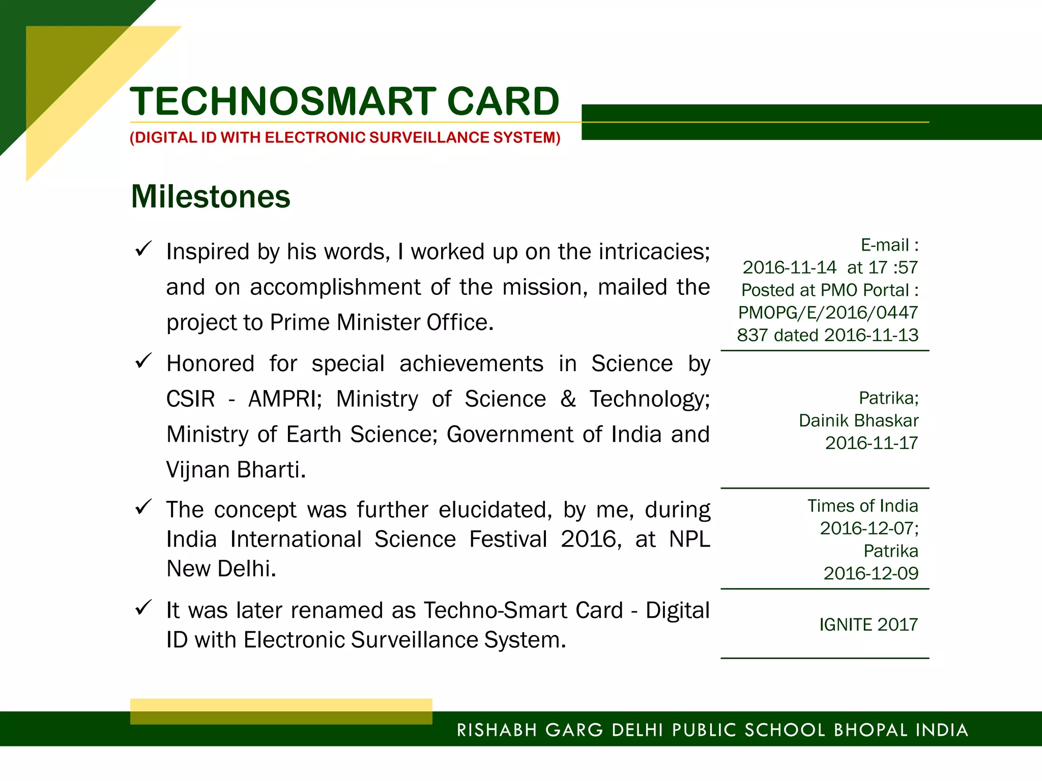 TECHNOSMART CARD
(DIGITAL ID WITH ELECTRONIC SURVEILLANCE SYSTEM)
RISHABH GARG DELHI PUBLIC SCHOOL BHOPAL INDIA
 Inspired by his words, I worked up on the intricacies;
and on accomplishment of the mission, mailed the
project to Prime Minister Office.
 Honored for special achievements in Science by
CSIR - AMPRI; Ministry of Science & Technology;
Ministry of Earth Science; Government of India and
Vijnan Bharti.
E-mail :
2016-11-14 at 17 :57
Posted at PMO Portal :
PMOPG/E/2016/0447
837 dated 2016-11-13
Patrika;
Dainik Bhaskar
2016-11-17
 The concept was further elucidated, by me, during
India International Science Festival 2016, at NPL
New Delhi.
Times of India
2016-12-07;
Patrika
2016-12-09
 It was later renamed as Techno-Smart Card - Digital
ID with Electronic Surveillance System.
IGNITE 2017
Milestones
 