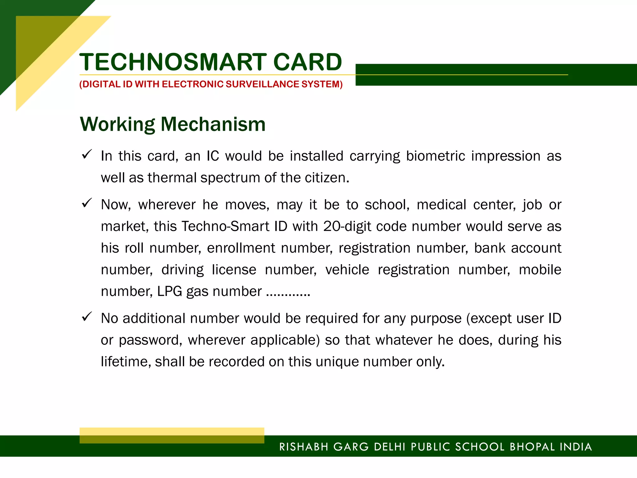  In this card, an IC would be installed carrying biometric impression as
well as thermal spectrum of the citizen.
 Now, wherever he moves, may it be to school, medical center, job or
market, this Techno-Smart ID with 20-digit code number would serve as
his roll number, enrollment number, registration number, bank account
number, driving license number, vehicle registration number, mobile
number, LPG gas number ………...
 No additional number would be required for any purpose (except user ID
or password, wherever applicable) so that whatever he does, during his
lifetime, shall be recorded on this unique number only.
TECHNOSMART CARD
(DIGITAL ID WITH ELECTRONIC SURVEILLANCE SYSTEM)
RISHABH GARG DELHI PUBLIC SCHOOL BHOPAL INDIA
Working Mechanism
 