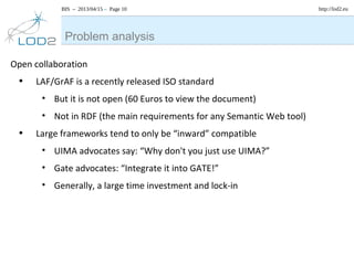 BIS – 2013/04/15 – Page 10 http://lod2.eu
Open collaboration
• LAF/GrAF is a recently released ISO standard
• But it is not open (60 Euros to view the document)
• Not in RDF (the main requirements for any Semantic Web tool)
• Large frameworks tend to only be “inward” compatible
• UIMA advocates say: “Why don't you just use UIMA?”
• Gate advocates: “Integrate it into GATE!”
• Generally, a large time investment and lock-in
Problem analysis
 