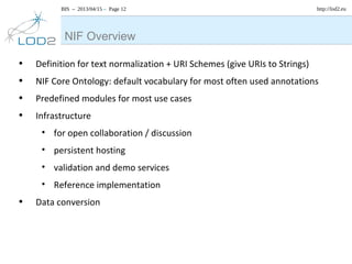 BIS – 2013/04/15 – Page 12 http://lod2.eu
• Definition for text normalization + URI Schemes (give URIs to Strings)
• NIF Core Ontology: default vocabulary for most often used annotations
• Predefined modules for most use cases
• Infrastructure
• for open collaboration / discussion
• persistent hosting
• validation and demo services
• Reference implementation
• Data conversion
NIF Overview
 