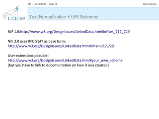 BIS – 2013/04/15 – Page 14 http://lod2.eu
Text Normalization + URI Schemes
NIF 1.0:http://www.w3.org/DesignIssues/LinkedData.html#offset_717_729
NIF 2.0 uses RFC 5147 as base form:
http://www.w3.org/DesignIssues/LinkedData.html#char=717,729
User extensions possible:
http://www.w3.org/DesignIssues/LinkedData.html#your_own_scheme
(but you have to link to documentation on how it was created)
 