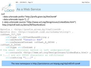 BIS – 2013/04/15 – Page 15 http://lod2.eu
As a Web Service
curl
--data-urlencode prefix="http://prefix.given.by/theClient#"
--data-urlencode input="[...]"
(--data-urlencode source=”http://www.w3.org/DesignIssues/LinkedData.html”)
http://nlp2rdf.lod2.eu/demo/NIFStanfordCore
The new namespace is http://persistence.uni-leipzig.org/nlp2rdf/nif-core#
 