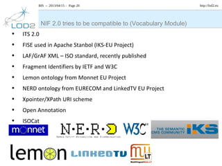 BIS – 2013/04/15 – Page 20 http://lod2.eu
• ITS 2.0
• FISE used in Apache Stanbol (IKS-EU Project)
• LAF/GrAF XML – ISO standard, recently published
• Fragment Identifiers by IETF and W3C
• Lemon ontology from Monnet EU Project
• NERD ontology from EURECOM and LinkedTV EU Project
• Xpointer/XPath URI scheme
• Open Annotation
• ISOCat
NIF 2.0 tries to be compatible to (Vocabulary Module)
 