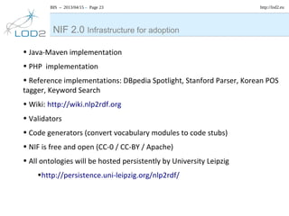 BIS – 2013/04/15 – Page 23 http://lod2.eu
• Java-Maven implementation
• PHP implementation
• Reference implementations: DBpedia Spotlight, Stanford Parser, Korean POS
tagger, Keyword Search
• Wiki: http://wiki.nlp2rdf.org
• Validators
• Code generators (convert vocabulary modules to code stubs)
• NIF is free and open (CC-0 / CC-BY / Apache)
• All ontologies will be hosted persistently by University Leipzig
•http://persistence.uni-leipzig.org/nlp2rdf/
NIF 2.0 Infrastructure for adoption
 