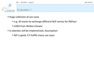 BIS – 2013/04/15 – Page 24 http://lod2.eu
• Huge collection of use cases
• e.g. Ali wants to exchange different NLP service for RDFace
• LOD2 from Wolters Kluwer
• A selection will be implemented. Assumption:
• NIF is good, if it fulfills many use cases
Evaluation 1
 