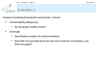 BIS – 2013/04/15 – Page 26 http://lod2.eu
Analysis of existing frameworks and formats. Criteria:
• Convertability (Adequacy)
• Do the graph models match?
• Coverage
• Quantitative analysis of used annotations
• Does NIF Core provide terms for the most common annotations, are
there any gaps?
Evaluation 3
 