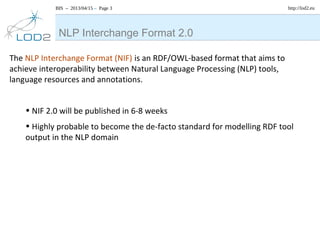 BIS – 2013/04/15 – Page 3 http://lod2.eu
The NLP Interchange Format (NIF) is an RDF/OWL-based format that aims to
achieve interoperability between Natural Language Processing (NLP) tools,
language resources and annotations.
• NIF 2.0 will be published in 6-8 weeks
• Highly probable to become the de-facto standard for modelling RDF tool
output in the NLP domain
NLP Interchange Format 2.0
 