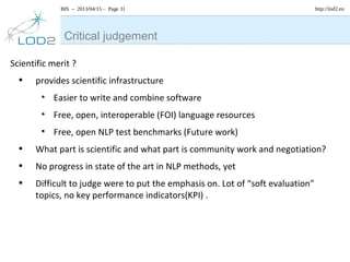 BIS – 2013/04/15 – Page 31 http://lod2.eu
Scientific merit ?
• provides scientific infrastructure
• Easier to write and combine software
• Free, open, interoperable (FOI) language resources
• Free, open NLP test benchmarks (Future work)
• What part is scientific and what part is community work and negotiation?
• No progress in state of the art in NLP methods, yet
• Difficult to judge were to put the emphasis on. Lot of “soft evaluation”
topics, no key performance indicators(KPI) .
Critical judgement
 