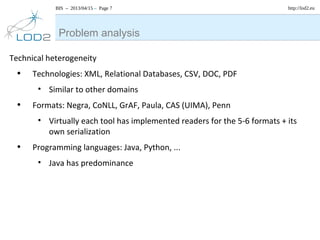 BIS – 2013/04/15 – Page 7 http://lod2.eu
Technical heterogeneity
• Technologies: XML, Relational Databases, CSV, DOC, PDF
• Similar to other domains
• Formats: Negra, CoNLL, GrAF, Paula, CAS (UIMA), Penn
• Virtually each tool has implemented readers for the 5-6 formats + its
own serialization
• Programming languages: Java, Python, ...
• Java has predominance
Problem analysis
 