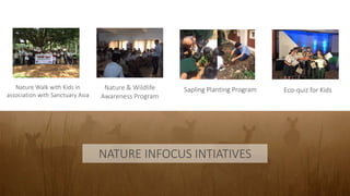 NATURE INFOCUS INTIATIVES
Nature & Wildlife
Awareness Program
Nature Walk with Kids in
association with Sanctuary Asia
Sapling Planting Program Eco-quiz for Kids
 