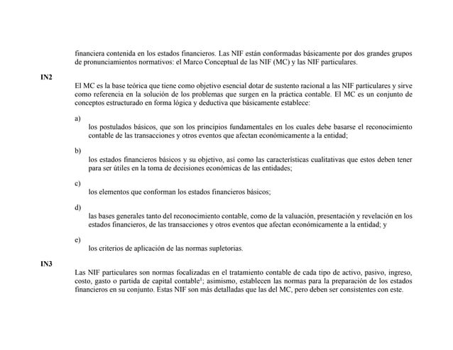 financiera contenida en los estados financieros. Las NIF están conformadas básicamente por dos grandes grupos
de pronunciamientos normativos: el Marco Conceptual de las NIF (MC) y las NIF particulares.
IN2
El MC es la base teórica que tiene como objetivo esencial dotar de sustento racional a las NIF particulares y sirve
como referencia en la solución de los problemas que surgen en la práctica contable. El MC es un conjunto de
conceptos estructurado en forma lógica y deductiva que básicamente establece:
a)
los postulados básicos, que son los principios fundamentales en los cuales debe basarse el reconocimiento
contable de las transacciones y otros eventos que afectan económicamente a la entidad;
b)
los estados financieros básicos y su objetivo, así como las características cualitativas que estos deben tener
para ser útiles en la toma de decisiones económicas de las entidades;
c)
los elementos que conforman los estados financieros básicos;
d)
las bases generales tanto del reconocimiento contable, como de la valuación, presentación y revelación en los
estados financieros, de las transacciones y otros eventos que afectan económicamente a la entidad; y
e)
los criterios de aplicación de las normas supletorias.
IN3
Las NIF particulares son normas focalizadas en el tratamiento contable de cada tipo de activo, pasivo, ingreso,
costo, gasto o partida de capital contable1
; asimismo, establecen las normas para la preparación de los estados
financieros en su conjunto. Estas NIF son más detalladas que las del MC, pero deben ser consistentes con este.
 
